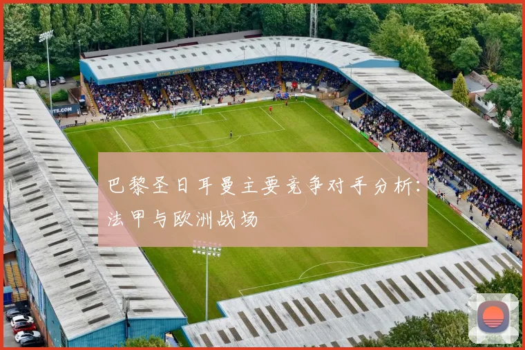 巴黎圣日耳曼主要竞争对手分析：法甲与欧洲战场