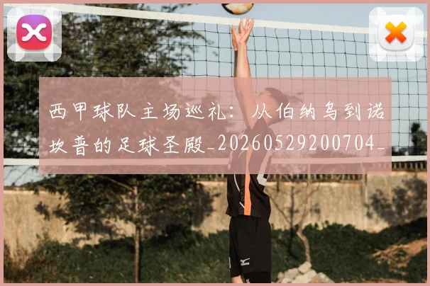 西甲球队主场巡礼:从伯纳乌到诺坎普的足球圣殿_20260529200704_20260703181908