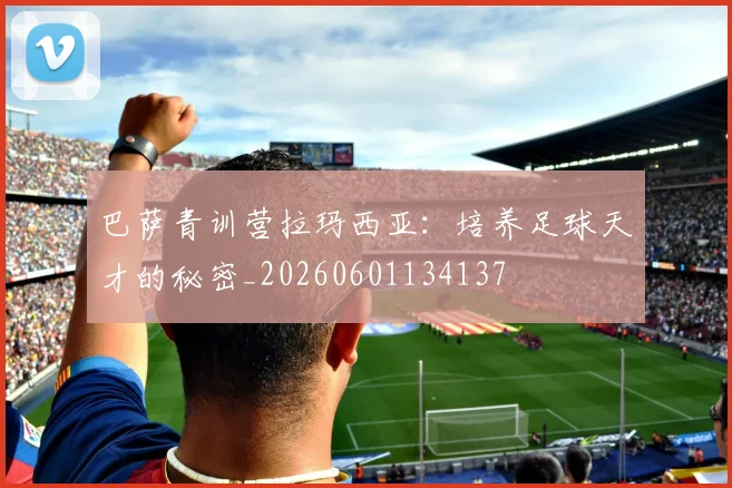巴萨青训营拉玛西亚：培养足球天才的秘密_20260601134137