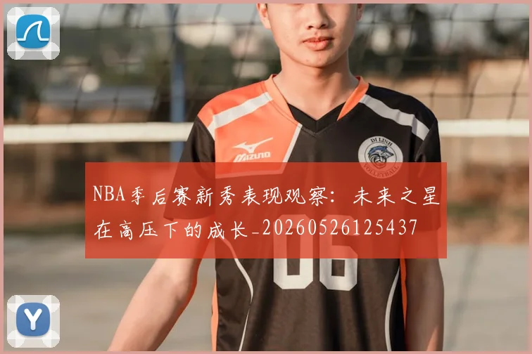 NBA季后赛新秀表现观察:未来之星在高压下的成长_20260526125437