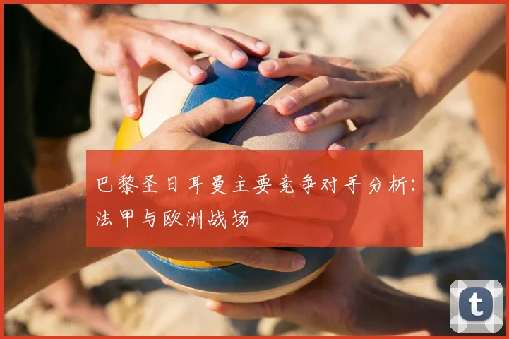 巴黎圣日耳曼主要竞争对手分析：法甲与欧洲战场