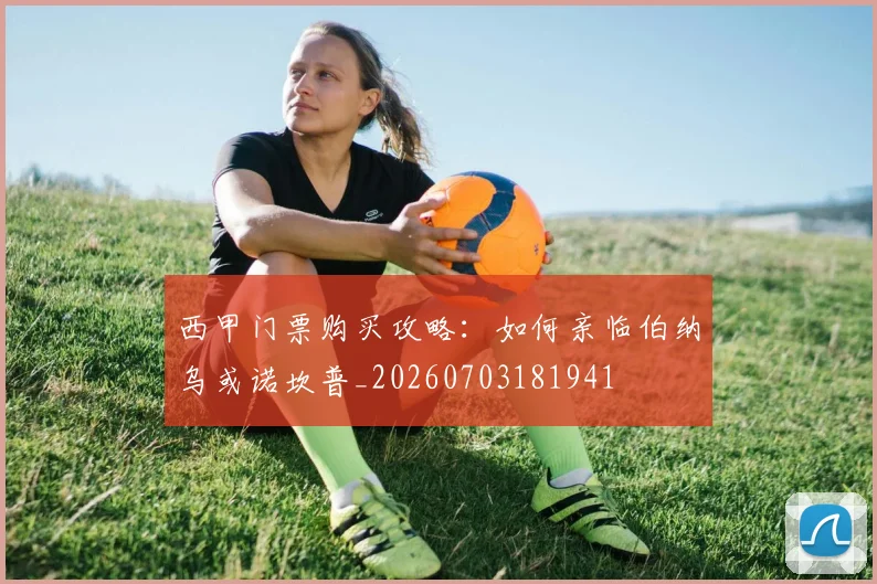 西甲门票购买攻略：如何亲临伯纳乌或诺坎普_20260703181941